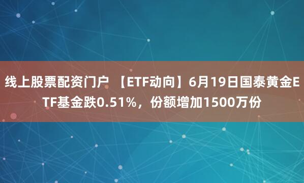 线上股票配资门户 【ETF动向】6月19日国泰黄金ETF基金跌0.51%，份额增加1500万份
