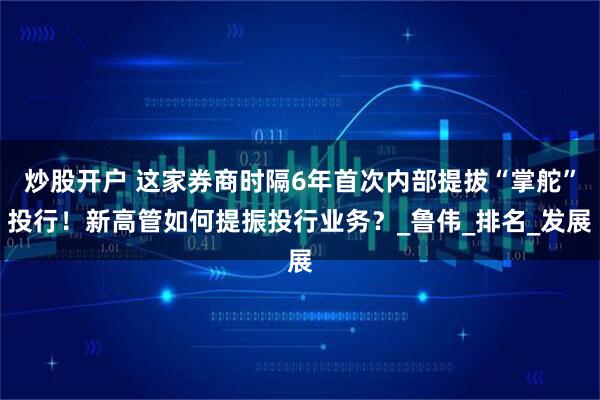 炒股开户 这家券商时隔6年首次内部提拔“掌舵”投行！新高管如何提振投行业务？_鲁伟_排名_发展