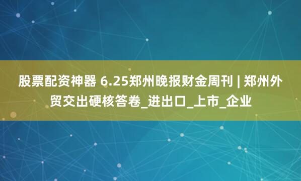 股票配资神器 6.25郑州晚报财金周刊 | 郑州外贸交出硬核答卷_进出口_上市_企业