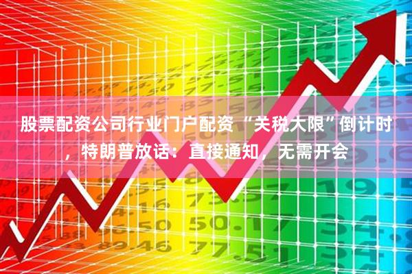 股票配资公司行业门户配资 “关税大限”倒计时，特朗普放话：直接通知，无需开会