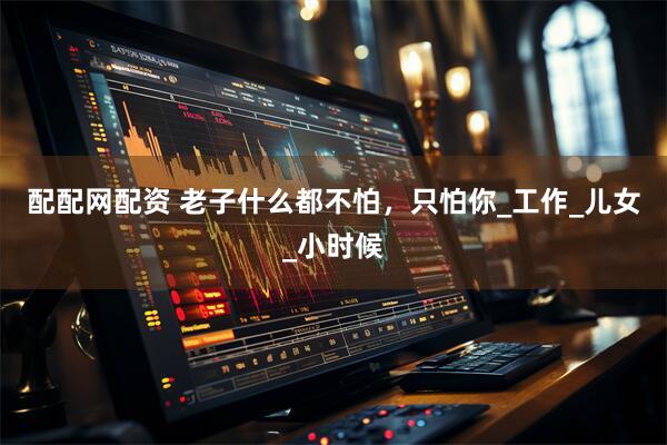配配网配资 老子什么都不怕，只怕你_工作_儿女_小时候