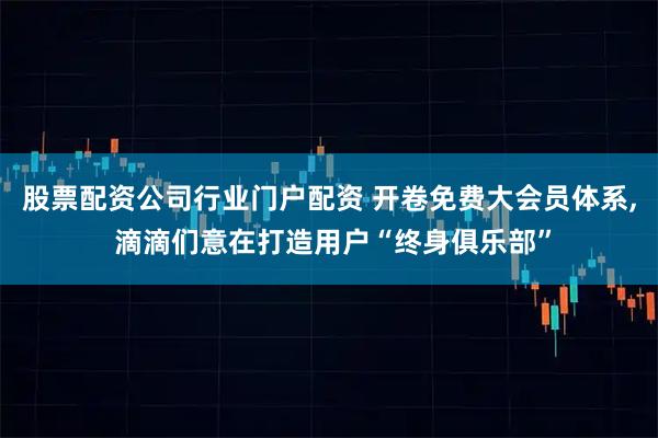 股票配资公司行业门户配资 开卷免费大会员体系, 滴滴们意在打造用户“终身俱乐部”