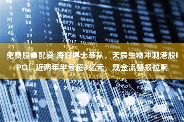 免费股票配资 海归博士带队，天辰生物冲刺港股IPO！近两年半亏超3亿元，现金流警报拉响