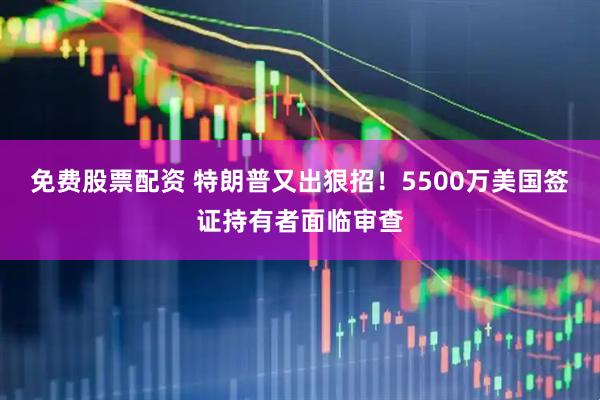 免费股票配资 特朗普又出狠招！5500万美国签证持有者面临审查