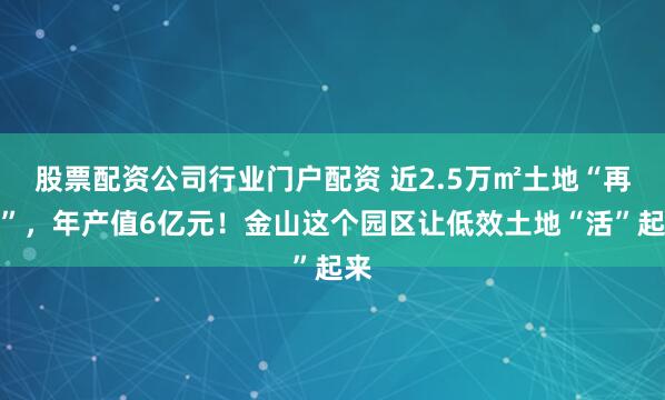 股票配资公司行业门户配资 近2.5万㎡土地“再生”，年产值6亿元！金山这个园区让低效土地“活”起来