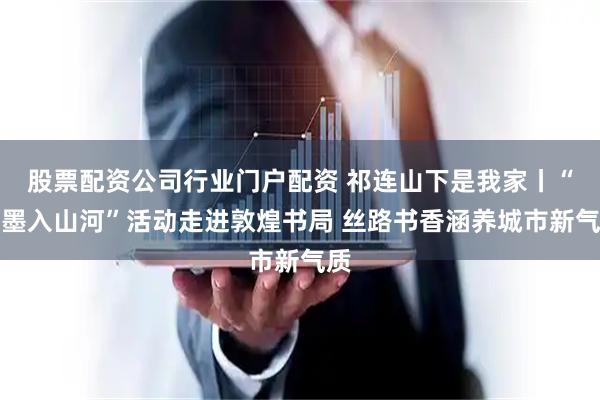 股票配资公司行业门户配资 祁连山下是我家丨“笔墨入山河”活动走进敦煌书局 丝路书香涵养城市新气质