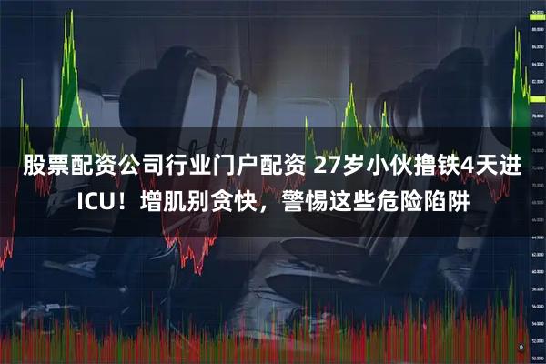 股票配资公司行业门户配资 27岁小伙撸铁4天进ICU！增肌别贪快，警惕这些危险陷阱