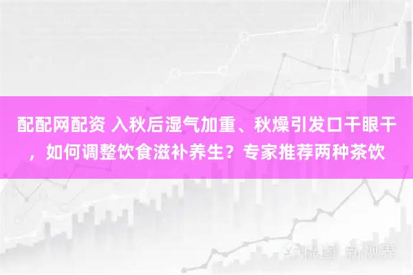配配网配资 入秋后湿气加重、秋燥引发口干眼干，如何调整饮食滋补养生？专家推荐两种茶饮