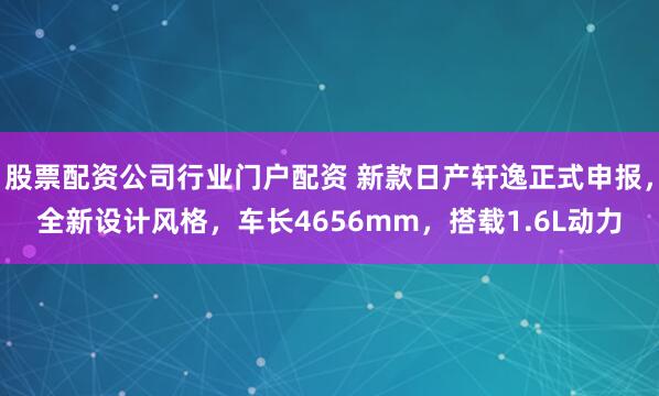 股票配资公司行业门户配资 新款日产轩逸正式申报，全新设计风格，车长4656mm，搭载1.6L动力