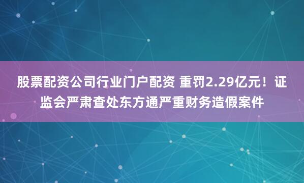 股票配资公司行业门户配资 重罚2.29亿元！证监会严肃查处东方通严重财务造假案件