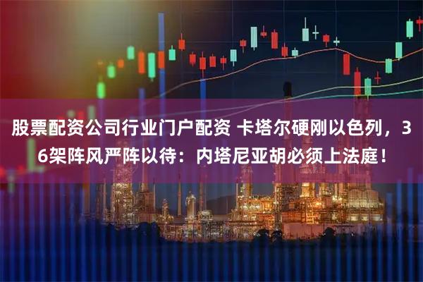 股票配资公司行业门户配资 卡塔尔硬刚以色列，36架阵风严阵以待：内塔尼亚胡必须上法庭！