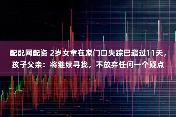 配配网配资 2岁女童在家门口失踪已超过11天，孩子父亲：将继续寻找，不放弃任何一个疑点
