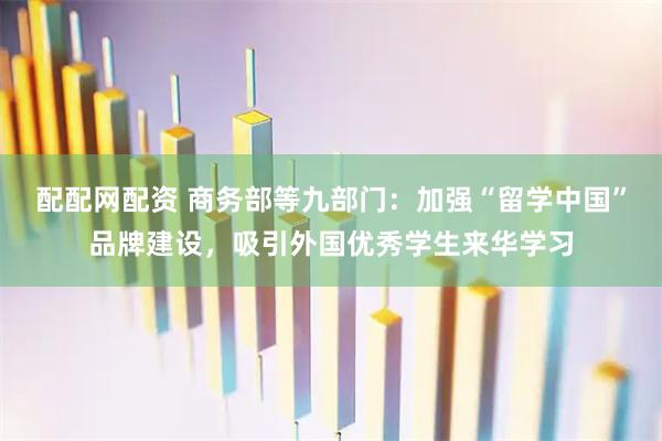 配配网配资 商务部等九部门：加强“留学中国”品牌建设，吸引外国优秀学生来华学习