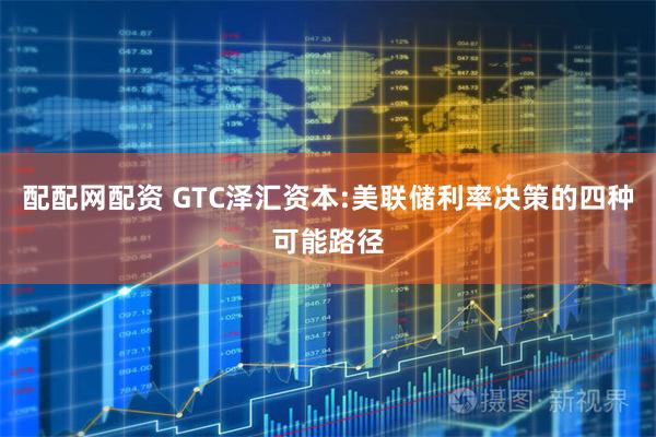 配配网配资 GTC泽汇资本:美联储利率决策的四种可能路径