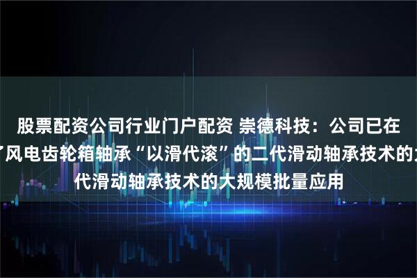 股票配资公司行业门户配资 崇德科技：公司已在国内率先实现了风电齿轮箱轴承“以滑代滚”的二代滑动轴承技术的大规模批量应用