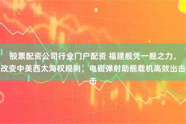 股票配资公司行业门户配资 福建舰凭一舰之力，改变中美西太海权规则，电磁弹射助舰载机高效出击