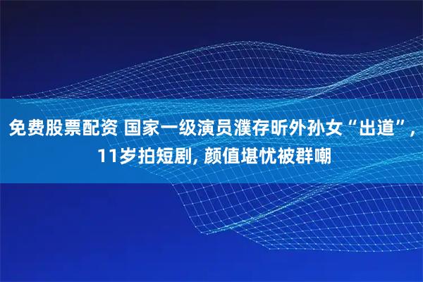 免费股票配资 国家一级演员濮存昕外孙女“出道”, 11岁拍短剧, 颜值堪忧被群嘲