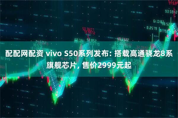 配配网配资 vivo S50系列发布: 搭载高通骁龙8系旗舰芯片, 售价2999元起