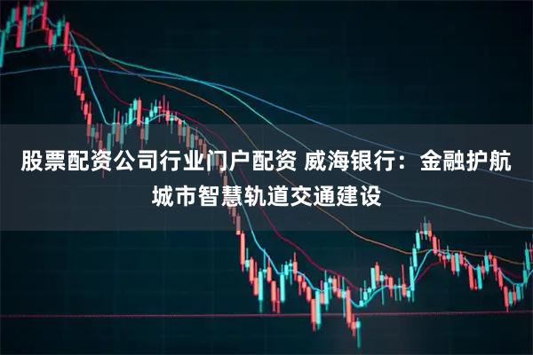 股票配资公司行业门户配资 威海银行：金融护航城市智慧轨道交通建设