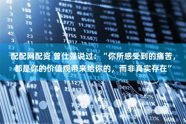 配配网配资 曾仕强说过：“你所感受到的痛苦，都是你的价值观带来给你的，而非真实存在”